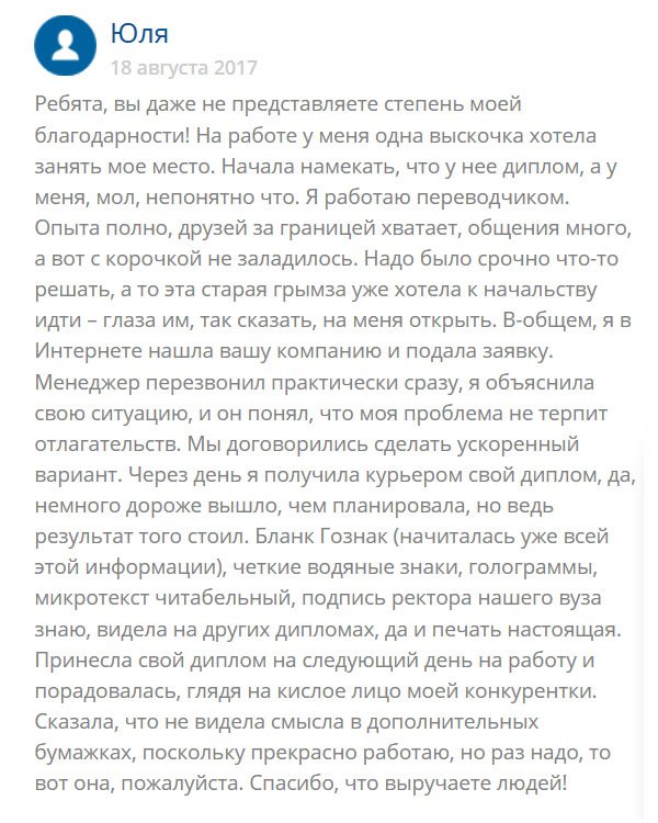 original-diplomana24.com История моя такая: много лет работаю переводчиком в крупной компании и у руководства на хорошем счету. Езжу за границу, имею друзей в разных странах. Но тут дошли слухи, что меня хотят подсидеть и занять мое место. Одна стерва давно на меня зуб точит и все грозится пойти к начальству и сказать, что у меня нет диплома (я его потеряла). Чтобы обезопасить себя, обратилась в эту компанию и заказала здесь диплом Гознак. Менеджер сразу проникся к моей истории и уже через несколько дней документ был готов. Качество классное, поля заполнены от руки мокрыми чернилами, как и полагается. Понесла диплом руководству, а те сказали, что для них, главное, работа, а не бумажка. Они верят в мой профессионализм. Но диплом все равно греет душу. В общем я той мадам тоже насолила.